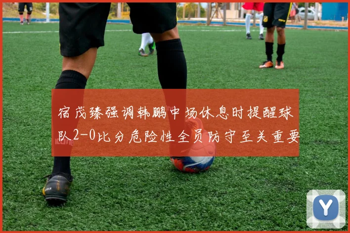 宿茂臻强调韩鹏中场休息时提醒球队2-0比分危险性全员防守至关重要