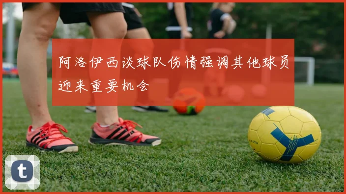 阿洛伊西谈球队伤情强调其他球员迎来重要机会