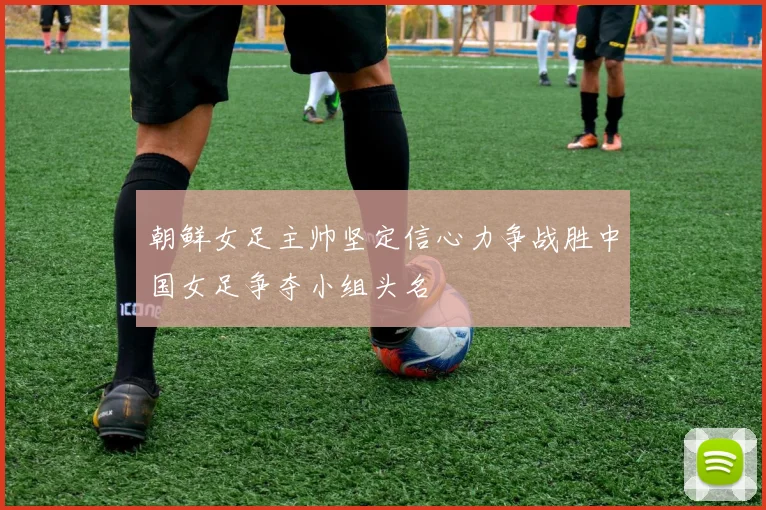 朝鲜女足主帅坚定信心力争战胜中国女足争夺小组头名