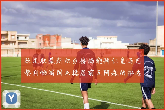 欧足联最新积分榜揭晓拜仁皇马巴黎利物浦国米稳居前五阿森纳排名第七
