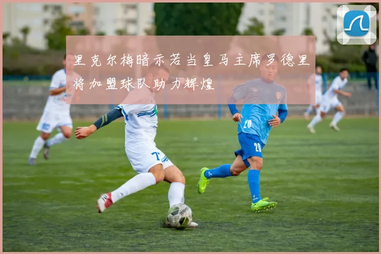 里克尔梅暗示若当皇马主席罗德里将加盟球队助力辉煌