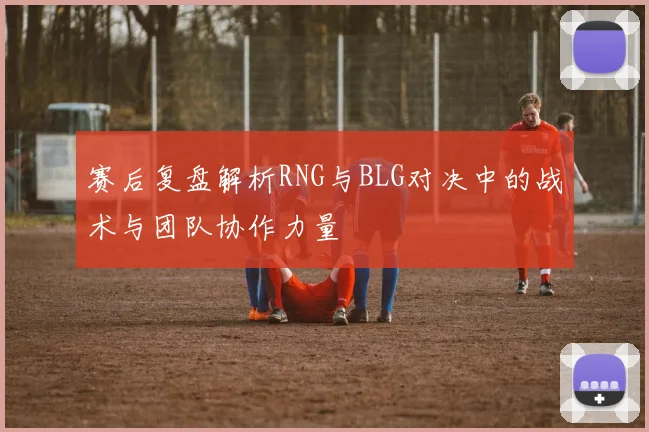 赛后复盘解析RNG与BLG对决中的战术与团队协作力量
