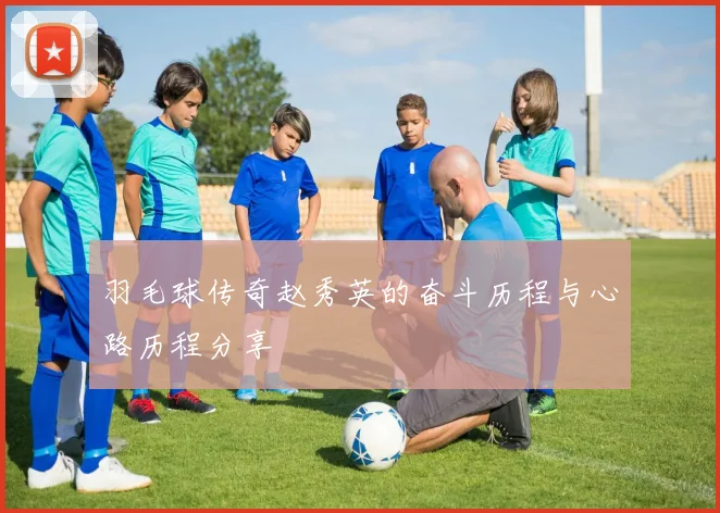 羽毛球传奇赵秀英的奋斗历程与心路历程分享
